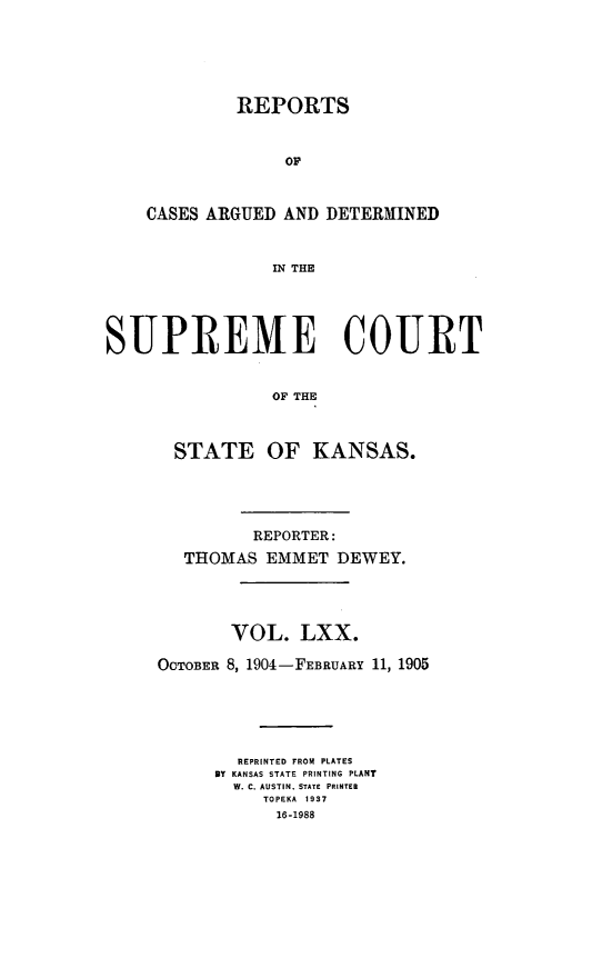 handle is hein.statereports/rcadkans0070 and id is 1 raw text is: 






         REPORTS



              OF



CASES ARGUED AND DETERMINED



            IN THE


SUPREME COURT


                OF THE



       STATE OF KANSAS.


         REPORTER:

   THOMAS EMMET DEWEY.





       VOL. LXX.

OCTOBER 8, 1904-FEBRUARY 11, 1905






        REPRINTED FROM PLATES
      BY KANSAS STATE PRINTING PLANT
      W. C. AUSTIN, STATE  PRINTER
          TOPEKA  1937
            16-1988



