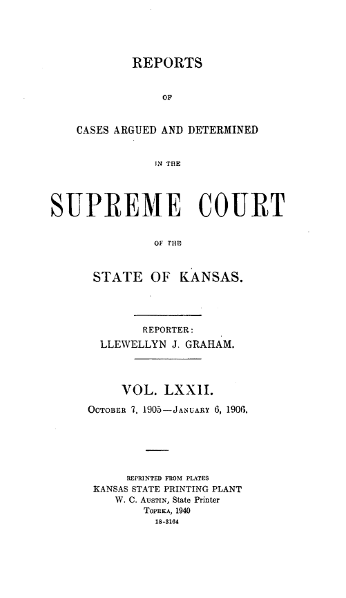 handle is hein.statereports/rcadkans0072 and id is 1 raw text is: 





        REPORTS


             OF


CASES ARGUED AND DETERMINED


            IN THlE


SUPREME COURT


               OF ANE



      STATE OF KANSAS.


        REPORTER:
  LLEWELLYN J. GRAHAM.




     VOL. LXXIL

OCTOBER 1, 1905-JANUARY 6, 1906.






      REPRINTED FROM PLATES
 KANSAS STATE PRINTING PLANT
    W. C. AUSTIN, State Printer
        TOPEKA, 1940
          18-8164



