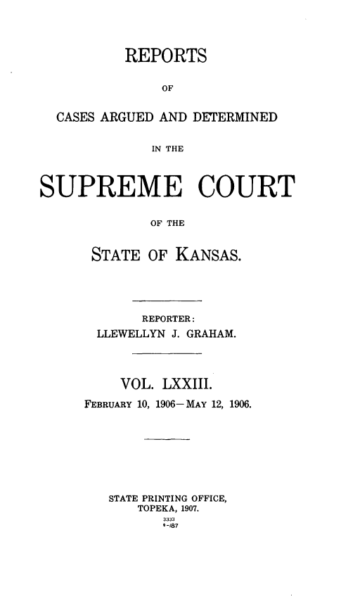handle is hein.statereports/rcadkans0073 and id is 1 raw text is: 




          REPORTS


               OF


  CASES ARGUED AND DETERMINED


              IN THE




SUPREME COURT


              OF THE



      STATE OF KANSAS.


       REPORTER:
  LLEWELLYN J. GRAHAM.




    VOL. LXXIII.

FEBRUARY 10, 1906- MAY 12, 1906.









   STATE PRINTING OFFICE,
       TOPEKA, 1907.
          3333
          0-187


