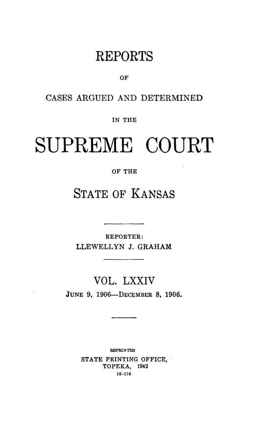 handle is hein.statereports/rcadkans0074 and id is 1 raw text is: 






          REPORTS

               OF


  CASES ARGUED AND DETERMINED


             IN THE



SUPREME COURT


             OF THE


       STATE OF KANSAS


       REPORTER:
  LLEWELLYN J. GRAHAM




     VOL. LXXIV

JUNE 9, 1906-DECEMBER 8, 1906.







        REPRWTED
   STATE PRINTING OFFICE,
      TOPEKA, 1942
         18-176



