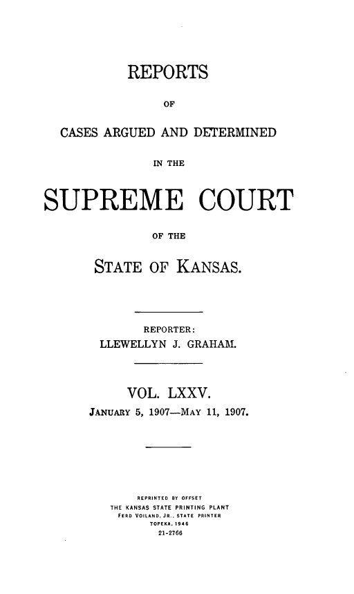 handle is hein.statereports/rcadkans0075 and id is 1 raw text is: 







            REPORTS


                  OF


  CASES ARGUED AND DETERMINED


                IN THE




SUPREME COURT


                OF THE



       STATE OF KANSAS.


        REPORTER:

  LLEWELLYN J. GRAHAM.





      VOL. LXXV.

JANUARY 5, 1907-MAY 11, 1907.









       REPRINTED BY OFFSET
   THE KANSAS STATE PRINTING PLANT
   FERD VOILAND. J R., STATE  PRINTER
         TOPEKA. 1946
         21-2766


