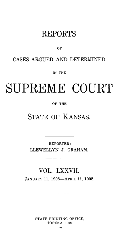 handle is hein.statereports/rcadkans0077 and id is 1 raw text is: 






          REPORTS


               OF


  CASES ARGUED AND DETERMINED


             IN THE



SUPREME COURT


             OF THE


      STATE OF KANSAS.


       REPORTER:
  LLEWELLYN J. GRAHAM.




    VOL. LXXVII.

JANUARY 11, 1908-APRIL 11, 1908.








   STATE PRINTING OFFICE,
      TOPEKA, 1908.
         27t8


