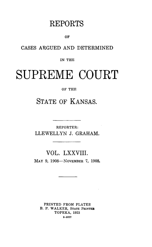 handle is hein.statereports/rcadkans0078 and id is 1 raw text is: 




          REPORTS


              OF


 CASES ARGUED AND DETERMINED


             IN THE



SUPREME COURT


             OF THE


      STATE OF KANSAS.


      REPORTER:
LLEWELLYN J. GRAHAM.




   VOL. LXXVIII.

MAY 9, 1908-NOVEMBER 7, 1908.










   PRINTED FROM PLATES
   B. P. WALKER, STATE PRINTER
      TOPEKA, 1923
         9-5027


