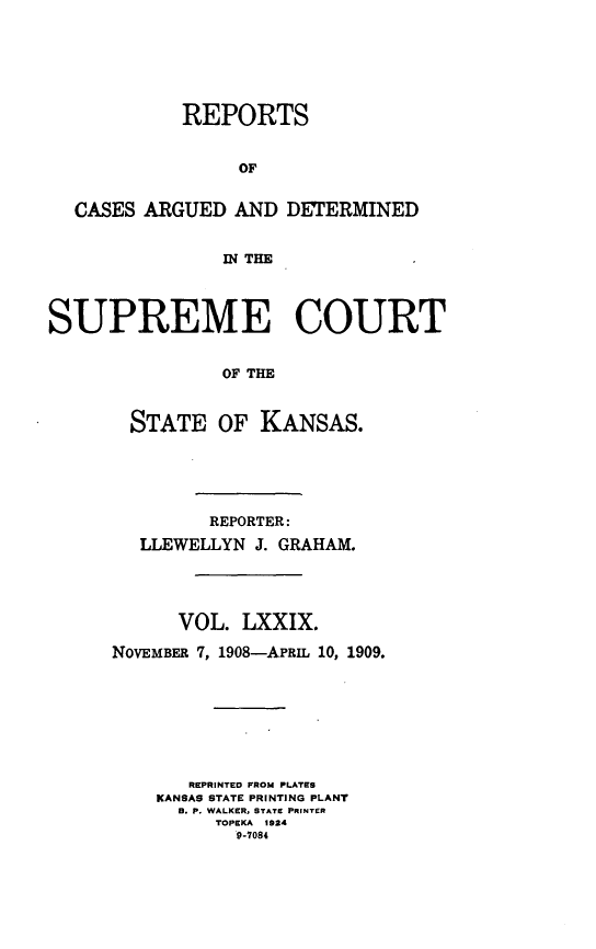 handle is hein.statereports/rcadkans0079 and id is 1 raw text is: 






            REPORTS


                 OF


  CASES ARGUED AND DETERMINED


                IN THE




SUPREME COURT


                OF THE



       STATE OF KANSAS.


         REPORTER:
  LLEWELLYN J. GRAHAM.




      VOL. LXXIX.

NOVEMBER 7, 1908-APRIL 10, 1909.








       REPRINTED FROM PLATES
    KANSAS STATE PRINTING PLANT
      B. P. WALKER, STATE PRINTER
         TOPEKA 1924
           9-7084



