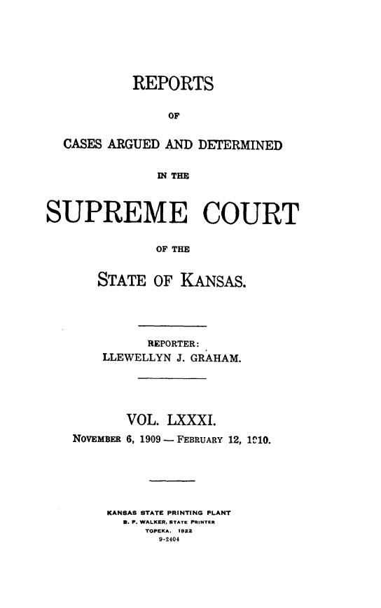 handle is hein.statereports/rcadkans0081 and id is 1 raw text is: 







            REPORTS


                OF


  CASES ARGUED AND DETERMINED


               IN THE



SUPREME COURT


               OF THE


       STATE OF KANSAS.


          REPORTER:
    LLEWELLYN J. GRAHAM.






       VOL. LXXXI.

NOVEMBER 6, 1909 - FEBRUARY 12, 1C10.






     KANSAS STATE PRINTING PLANT
       8. P. WALKER, STATE PRINTER
          TOPEKA. 1922
            9-2404


