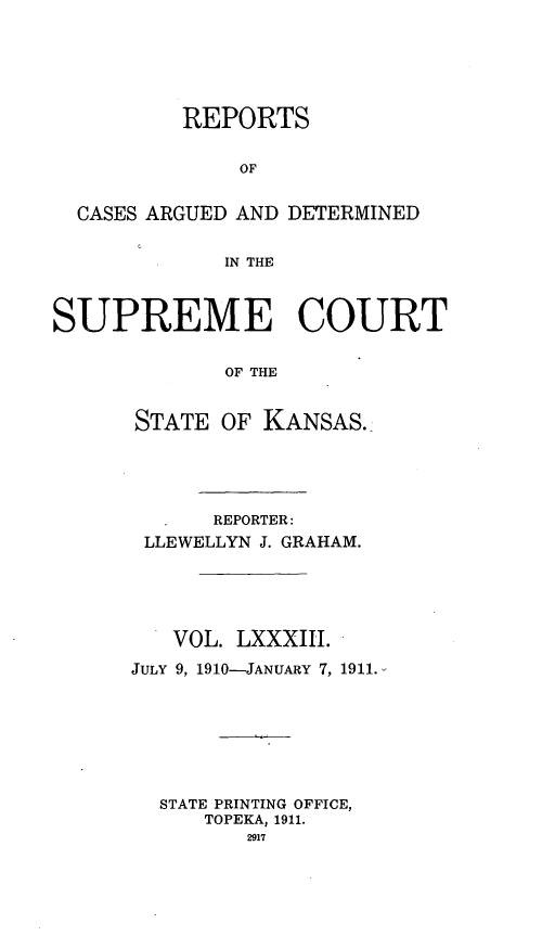 handle is hein.statereports/rcadkans0083 and id is 1 raw text is: 





          REPORTS


              OF


  CASES ARGUED AND DETERMINED


             IN THE



SUPREME COURT


             OF THE


      STATE OF KANSAS.


      REPORTER:
 LLEWELLYN J. GRAHAM.





   VOL. LXXXIII.

JULY 9, 1910-JANUARY 7, 1911.







  STATE PRINTING OFFICE,
      TOPEKA, 1911.
         2917


