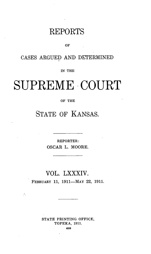 handle is hein.statereports/rcadkans0084 and id is 1 raw text is: 






          REPORTS


              OF


  CASES ARGUED AND DETERMINED


             IN THE



SUPREME - COURT


             OF THE


      STATE OF KANSAS.


       REPORTER:
    OSCAR L. MOORE.





    VOL. LXXXIV.

FEBRUARY 11, 1911-MAY 22, 1911.








   STATE PRINTING OFFICE,
      TOPEKA, 1911.
          4859


