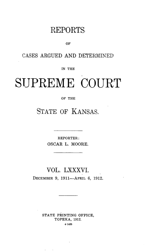 handle is hein.statereports/rcadkans0086 and id is 1 raw text is: 





          REPORTS.


              OF


  CASES ARGUED AND DETERMINED


             IN THE



SUPREME COURT


             OF THE


      STATE OF KANSAS.


       REPORTER:
    OSCAR L. MOORE.





    VOL. LXXXVI.

DECEMBER 9, 1911-APRIL 6, 1912.








   STATE PRINTING OFFICE,
      TOPEKA, 1912.
         4-1435



