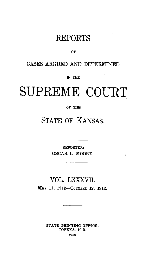 handle is hein.statereports/rcadkans0087 and id is 1 raw text is: 







          REPORTS


               OF


  CASES ARGUED AND DETERMINED


             IN THE



SUPREME COURT


             OF THE


      STATE OF KANSAS.


       REPORTER:
    OSCAR L. MOORE.





    VOL. LXXXVII.
MAY 11, 1912-OCTOBER 12, 1912.







  STATE PRINTING OFFICE,
      TOPEKA, 1912.
         4-2439


