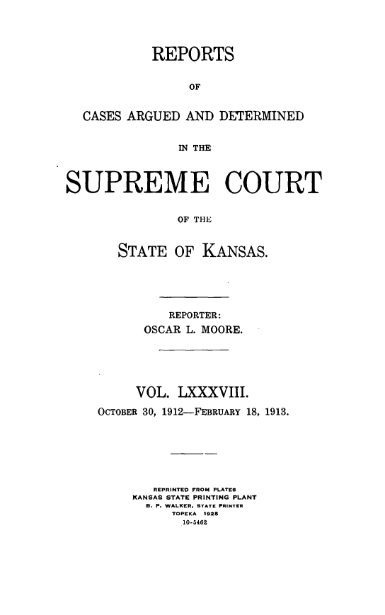 handle is hein.statereports/rcadkans0088 and id is 1 raw text is: 




            REPORTS


                 OF


  CASES ARGUED AND DETERMINED


                WN THE



SUPREME COURT


                OF THE



       STATE OF KANSAS.


          REPORTER:
      OSCAR L. MOORE.






      VOL. LXXXVIII.

OCTOBER 30, 1912-FEBRUARY 18, 1913.







        REPRINTED FROM PLATER
     KANSAS STATE PRINTING PLANT
       B. P. WALKER, STATE PRINTER
          TOPEKA 1925
            10-5462


