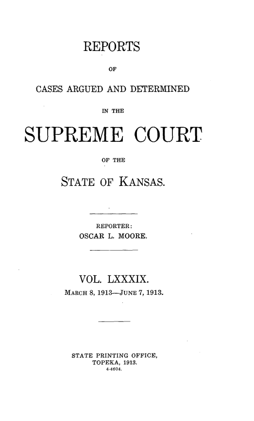 handle is hein.statereports/rcadkans0089 and id is 1 raw text is: 





          REPORTS


              OF


  CASES ARGUED AND DETERMINED


             IN THE



SUPREME COURT


             OF THE


      STATE OF KANSAS.


     REPORTER:
   OSCAR L. MOORE.





   VOL. LXXXIX.

MARCH 8, 1913-JUNE 7, 1913.








STATE PRINTING OFFICE,
     TOPEKA, 1913.
       4-4604.


