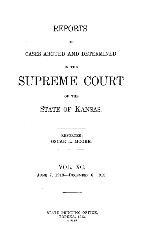 handle is hein.statereports/rcadkans0090 and id is 1 raw text is: 





          REPORTS


              OF


  CASES ARGUED AND DETERMINED


             IN THE



SUPREME COURT


             OF THE


      STATE OF KANSAS.


       REPORTER:
    OSCAR L. MOORE.





      VOL. XC.

JUNE 7, 1913-DECEMBER 6, 1913.








   STATE PRINTING OFFICE,
      TOPEKA, 1913.
         4 5415


