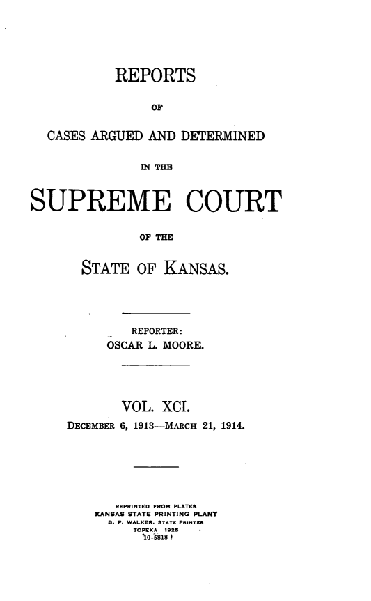 handle is hein.statereports/rcadkans0091 and id is 1 raw text is: 






            REPORTS


                 OF


  CASES ARGUED AND DETERMINED


                WN THM



SUPREME COURT


                OF THE


       STATE OF KANSAS.


         REPORTER:
      OSCAR L. MOORE.





        VOL. XCI.

DECEMBER 6, 1913-MARCH 21, 1914.







       REPRINTED FROM PLATES
    KANSAS STATE PRINTING PLANT
      B. P. WALKER. STATE PRINTER
         TOPEKA 1925*
           10-818


