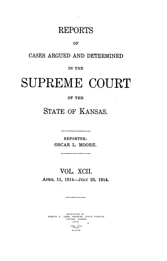 handle is hein.statereports/rcadkans0092 and id is 1 raw text is: 






            REPORTS


                 OF


  CASES ARGUED AND DETERMINED


               IN THE



SUPREME COURT


               OF THE


       STATE OF KANSAS.


       REPORTER:
    OSCAR L. MOORE.





      VOL. XCII.

APRIL 11, 1914-JuLY 23, 1914.







        REPRINTED  RY
  ROBERT  R.  IBOB)  SANDERS  STATE  PRINTER
        TOPEKA, KANSAS
          1970

          33-2776


