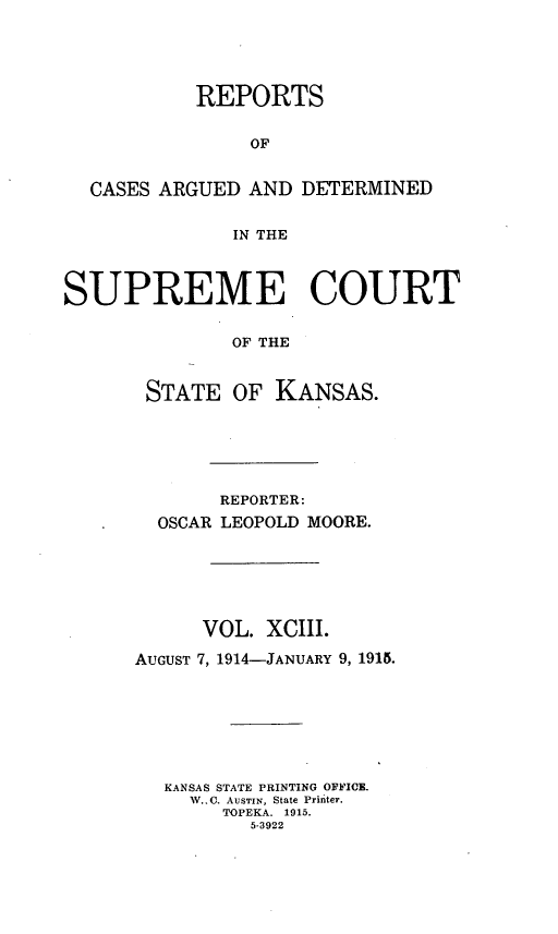 handle is hein.statereports/rcadkans0093 and id is 1 raw text is: 





           REPORTS


                OF


  CASES ARGUED AND DETERMINED


              IN THE



SUPREME COURT


              OF THE



       STATE OF KANSAS.


       REPORTER:
  OSCAR LEOPOLD MOORE.






      VOL. XCIII.

AUGUST 7, 1914-JANUARY 9, 1915.








   KANSAS STATE PRINTING OFFICE.
     W..0. AUSTIN, State Printer.
        TOPEKA. 1915.
          5-3922


