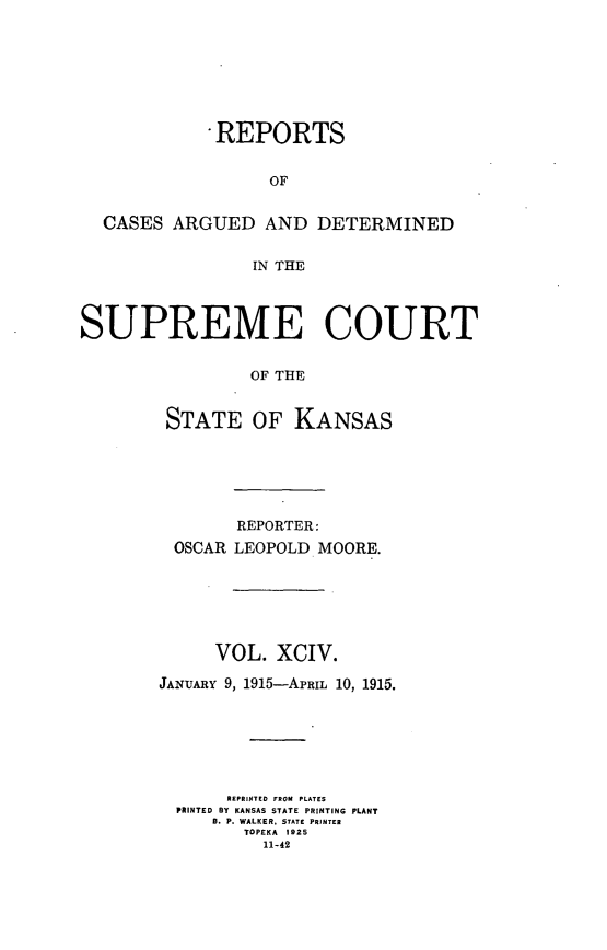 handle is hein.statereports/rcadkans0094 and id is 1 raw text is: 








             REPORTS


                  OF


  CASES ARGUED AND DETERMINED


                 IN THE




SUPREME COURT


                 OF THE


        STATE OF KANSAS


        REPORTER:
 OSCAR LEOPOLD MOORE.






     VOL. XCIV.

JANUARY 9, 1915-APRIL 10, 1915.







       REPHINTED FROM PLATES
  PRINTED BY KANSAS STATE PRINTING PLANT
     B. P. WALKER, STATE PRINTER
        TOPEKA 1925
          11-42



