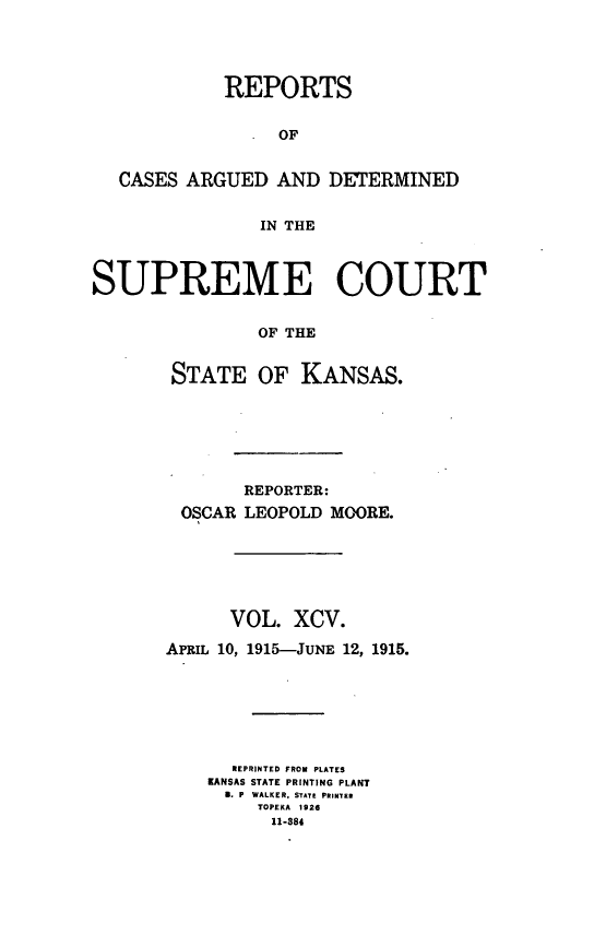handle is hein.statereports/rcadkans0095 and id is 1 raw text is: 




            REPORTS


                 OF


   CASES ARGUED AND DETERMINED


                IN THE



SUPREME COURT


               OF THE


       STATE OF KANSAS.


       REPORTER:
 OSCAR LEOPOLD MOORE.






      VOL. XCV.

APRIL 10, 1915-JUNE 12, 1915.







      REPRINTED FROM PLATES
    KANSAS STATE PRINTING PLANT
      B. P  WALKER, STATE PRINTER
         TOPEKA 1926
         11-884



