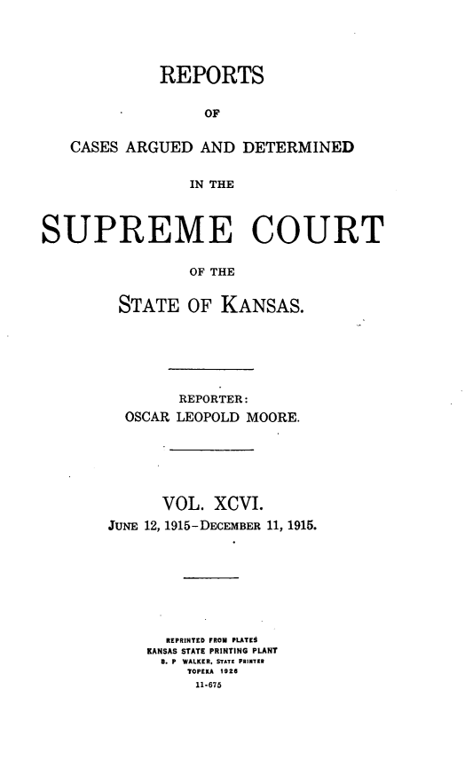 handle is hein.statereports/rcadkans0096 and id is 1 raw text is: 





             REPORTS


                  OF


   CASES ARGUED AND DETERMINED


                 IN THE



SUPREME COURT


                 OF THE


         STATE OF KANSAS.


        REPORTER:
  OSCAR LEOPOLD MOORE.






      VOL. XCVI.
JUNE 12, 1915-DECEMBER 11, 1915.








       REPRINTED FROM PLATES
    KANSAS STATE PRINTING PLANT
      8. P WALKER, STATE PRINTER
         TOPEKA 1926
         11-675


