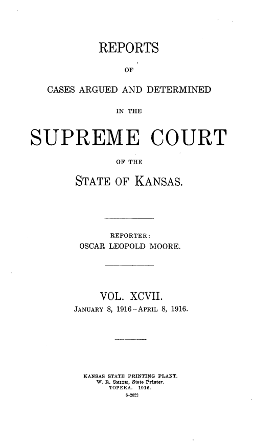 handle is hein.statereports/rcadkans0097 and id is 1 raw text is: 





            REPORTS


                 OF


   CASES ARGUED AND DETERMINED


               IN THE




SUPREME COURT


               OF THE


        STATE OF KANSAS.


      REPORTER:
 OSCAR LEOPOLD MOORE.







     VOL. XCVII.
JANUARY 8, 1916 -APRIL 8, 1916.









  KANSAS STATE PRINTING PLANT.
    W. R. SMITH, State Printer.
      TOPEKA. 1916.
         6-2022


