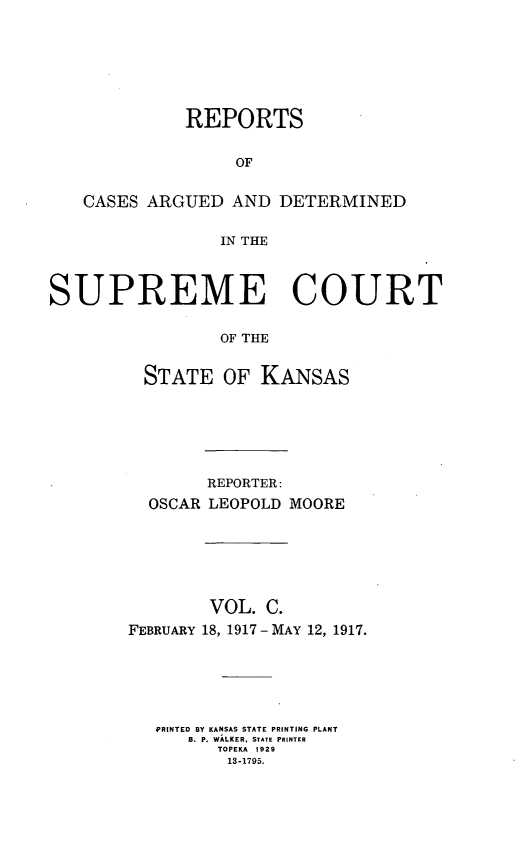 handle is hein.statereports/rcadkans0100 and id is 1 raw text is: 







             REPORTS


                  OF


   CASES ARGUED AND DETERMINED


                 IN THE



SUPREME COURT


                 OF THE


         STATE OF KANSAS


        REPORTER:
  OSCAR LEOPOLD MOORE







        VOL. C.
FEBRUARY 18, 1917-MAY 12, 1917.






   PRINTED BY KANSAS STATE PRINTING PLANT
      B. P. WALKER, STATE PRINTER
         TOPEKA 1929
         13-1795.


