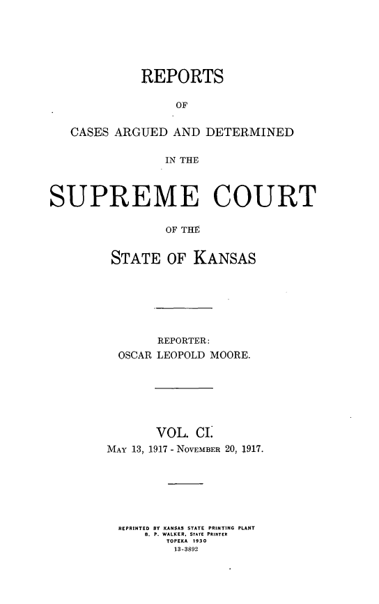 handle is hein.statereports/rcadkans0101 and id is 1 raw text is: 







             REPORTS

                  OF


   CASES ARGUED AND DETERMINED


                IN THE




SUPREME COURT


                OF THE


         STATE OF KANSAS


       REPORTER:
  OSCAR LEOPOLD MOORE.







       VOL. CI.
MAY 13, 1917 - NoVEMBER 20, 1917.







  REPRINTED BY KANSAS STATE PRINTING PLANT
     B. P. WALKER, STATE PRINTER
        TOPEKA 1930
          13-3892


