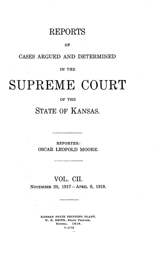 handle is hein.statereports/rcadkans0102 and id is 1 raw text is: 






            REPORTS


                 OF


   CASES ARGUED AND DETERMINED


               IN THE



SUPREME COURT

               OF THE


        STATE OF KANSAS.


        REPORTER:
  OSCAR LEOPOLD MOORE.






       VOL. CII.
NOVEMBER 20, 1917 - APRIL 6, 1918.






   KANSAS STATE PRINTING PLANT.
   W. R. SMITH, STATE PRINTER.
        TOPEKA. 1918.
          7-1778


