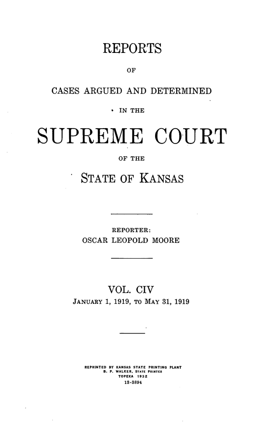 handle is hein.statereports/rcadkans0104 and id is 1 raw text is: 





             REPORTS

                  OF


   CASES ARGUED AND DETERMINED

                IN THE



SUPREME COURT

                OF THE


         STATE OF KANSAS


        REPORTER:
  OSCAR LEOPOLD MOORE





       VOL. CIV
JANUARY 1, 1919, TO MAY 31, 1919







  REPRINTED BY KANSAS STATE PRINTING PLANT
      B. P. WALKER, STATE PRINTER
         TOPEKA 1932
         13-3894


