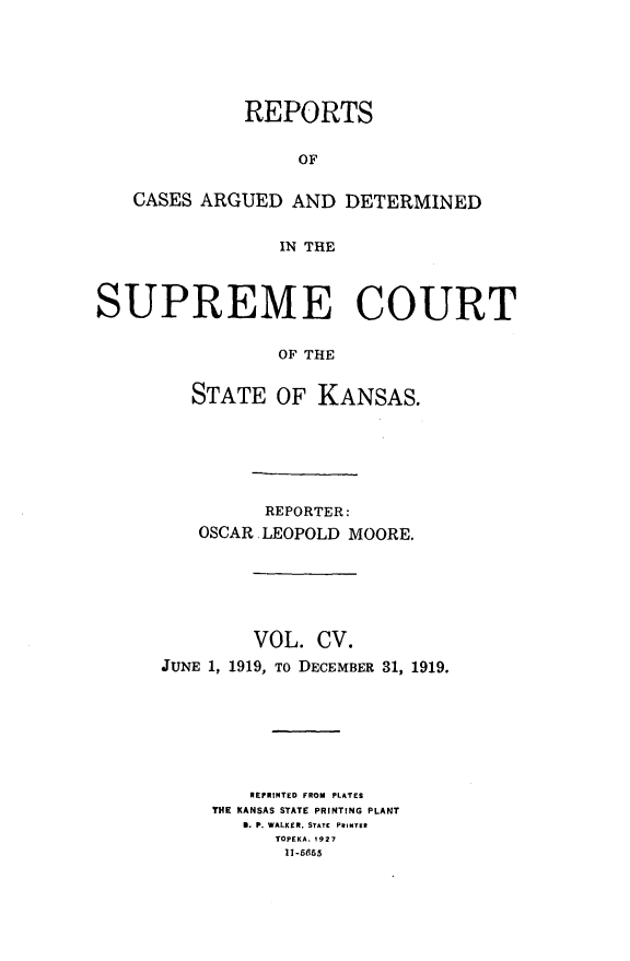 handle is hein.statereports/rcadkans0105 and id is 1 raw text is: 






              REPORTS


                   OF


   CASES ARGUED AND DETERMINED


                 IN THE



SUPREME COURT


                 OF THE


         STATE OF KANSAS.


          REPORTER:
   OSCAR LEOPOLD MOORE.






         VOL. CV.
JUNE 1, 1919, To DECEMBER 31, 1919.







        REPRINTED FROM PLATES
     THE KANSAS STATE PRINTING PLANT
        0. P. WALKER, STATE PRINTER
           TOPEKA. 1927
           11-5665


