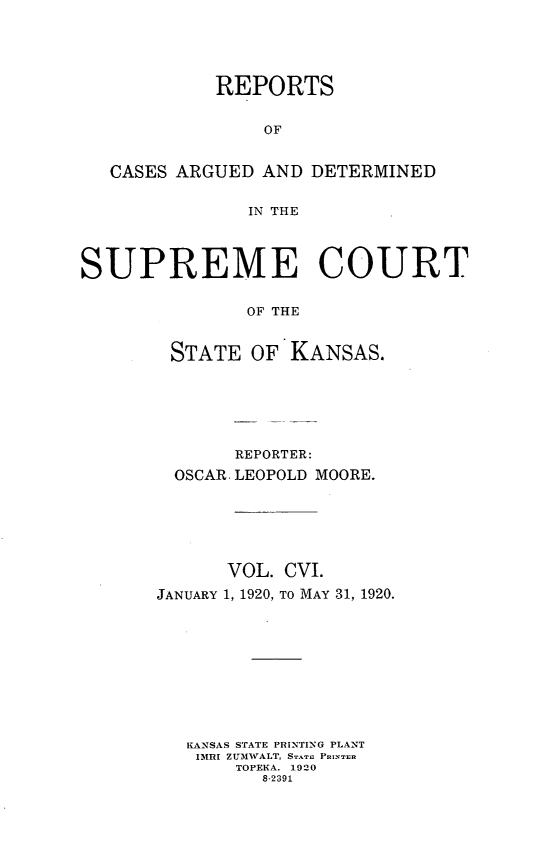 handle is hein.statereports/rcadkans0106 and id is 1 raw text is: 





            REPORTS


                OF


   CASES ARGUED AND DETERMINED


               IN THE




SUPREME COURT


               OF THE


        STATE OF KANSAS.


       REPORTER:
  OSCAR. LEOPOLD MOORE.






      VOL. CVI.
JANUARY 1, 1920, TO MAY 31, 1920.










   KANSAS STATE PRINTING PLANT
   IMRI ZUMWALT, STATE PRINn
       TOPEKA. 1920
         8-2391



