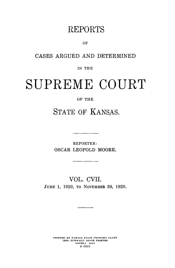 handle is hein.statereports/rcadkans0107 and id is 1 raw text is: 





             REPORTS


                  OF


   CASES ARGUED AND DETERMINED


                IN THE



SUPREME COURT


                OF THE


         STATE OF KANSAS.


         REPORTER:
   OSCAR LEOPOLD MOORE.






        VOL. CVII.
JUNE 1, 1920, To NOVEMBER 30, 1920.











   PRINTED BY KANSAS STATE PRINTING PLANT
      IMRI ZUMWALT, STATE PRINTYER
          TOPEKA 1021
          8-3620


