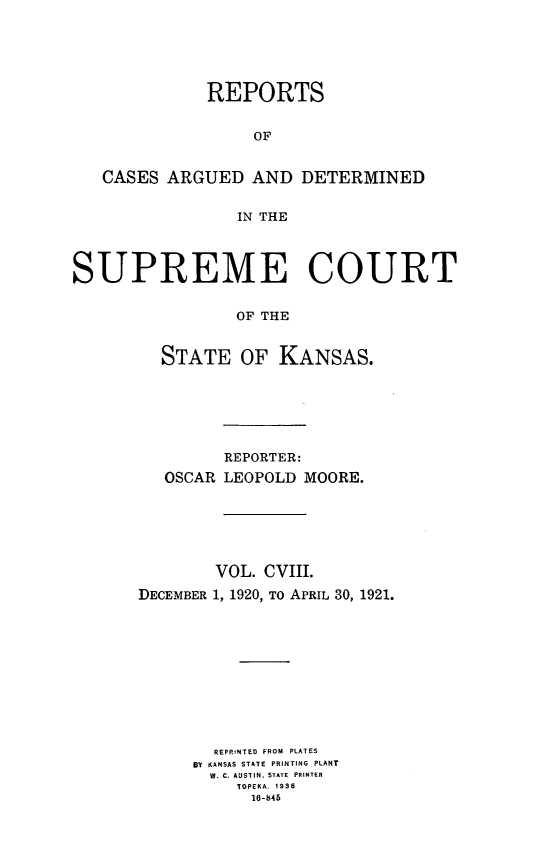 handle is hein.statereports/rcadkans0108 and id is 1 raw text is: 





              REPORTS


                  OF


   CASES ARGUED AND DETERMINED


                 IN THE




SUPREME COURT


                 OF THE


         STATE OF KANSAS.


         REPORTER:
   OSCAR LEOPOLD MOORE.






        VOL. CVIII.
DECEMBER 1, 1920, To APRIL 30, 1921.











        REPRINTED FROM PLATES
      BY KANSAS STATE PRINTING PLANT
      W. C. AUSTIN, STATE  PRINTER
          TOPEKA. 1936
          16-845



