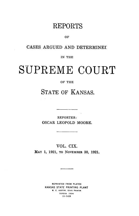 handle is hein.statereports/rcadkans0109 and id is 1 raw text is: 






             REPORTS


                  OF


   CASES ARGUED AND DETERMINEL


                IN THE



SUPREME COURT


                OF THE


         STATE OF KANSAS.


         REPORTER:
   OSCAR LEOPOLD MOORE.






         VOL. CIX.
MAY 1, 1921, TO NOVEMBER 30, 1921.








       REPRINTED FROM PLATES
    KANSAS STATE PRINTING PLANT
       W. C. AUSTIN. STATE PRINTER
          TOPEKA 1934
          15-1428


