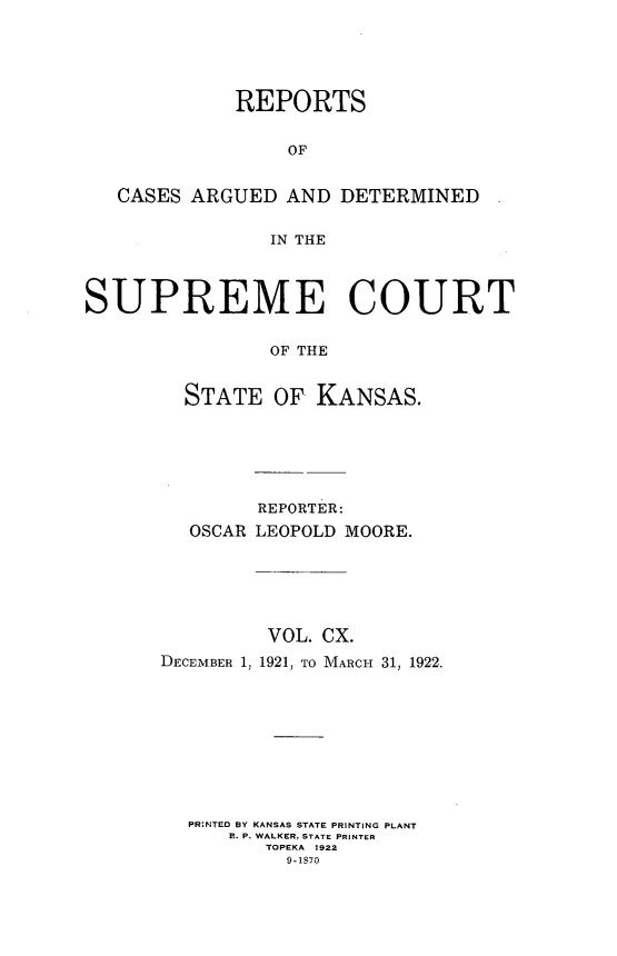 handle is hein.statereports/rcadkans0110 and id is 1 raw text is: 





             REPORTS


                 OF


   CASES ARGUED AND DETERMINED


                IN THE




SUPREME COURT


                OF THE


        STATE OF KANSAS.


        REPORTER:
  OSCAR LEOPOLD MOORE.






         VOL. CX.
DECEMBER 1, 1921, TO MARCH 31, 1922.










  PR:NTED BY KANSAS STATE PRINTING PLANT
      1. P. WALKER, STATE PRINTER
         TOPEKA 1922
           9-1870



