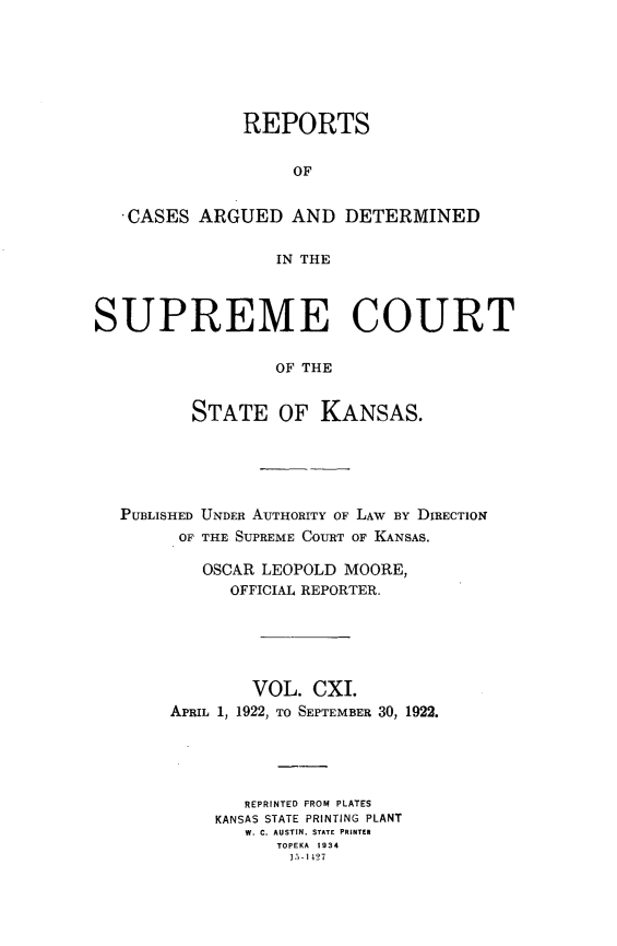 handle is hein.statereports/rcadkans0111 and id is 1 raw text is: 







               REPORTS


                    OF


   CASES ARGUED AND DETERMINED


                  IN THE



SUPREME COURT

                  OF THE


          STATE OF KANSAS.


PUBLISHED UNDER AUTHORITY OF LAW BY DIRECTION
      OF THE SUPREME COURT OF KANSAS.

        OSCAR LEOPOLD MOORE,
           OFFICIAL REPORTER.






             VOL. CXI.
     APRIL 1, 1922, TO SEPTEMBER 30, 1922.





            REPRINTED FROM PLATES
         KANSAS STATE PRINTING PLANT
            W. C. AUSTIN. STATE PRINTER
               TOPEKA 1934
                 15-1427


