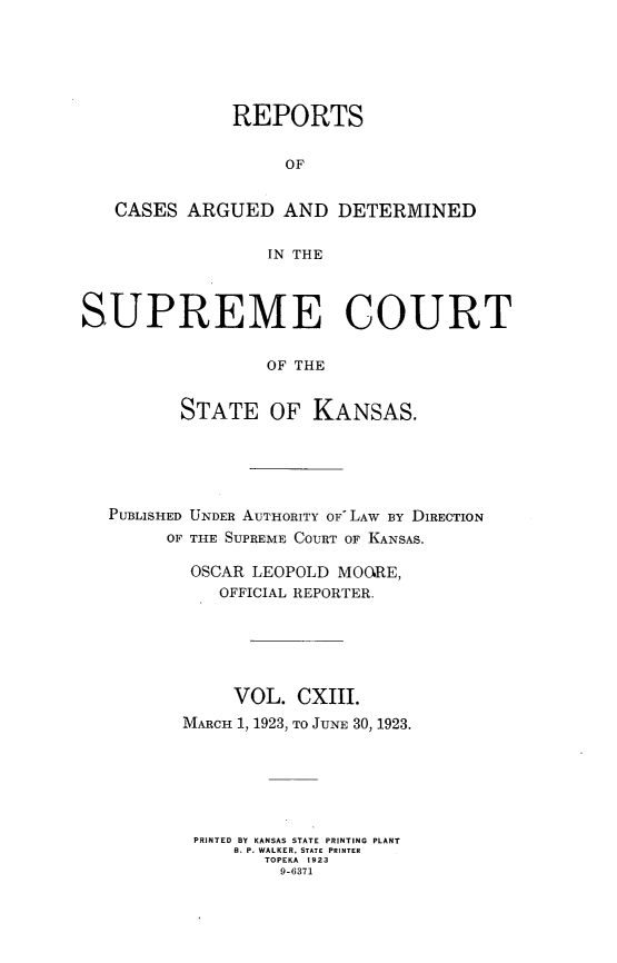 handle is hein.statereports/rcadkans0113 and id is 1 raw text is: 






              REPORTS


                   OF


   CASES ARGUED AND DETERMINED

                  IN THE



SUPREME COURT

                  OF THE


         STATE OF KANSAS.


PUBLISHED UNDER AUTHORITY OF LAW BY DIRECTION
      OF THE SUPREME COURT OF KANSAS.

        OSCAR LEOPOLD MOORE,
          OFFICIAL REPORTER.






            VOL. CXIII.
       MARCH 1, 1923, TO JUNE 30, 1923.






       PRINTED BY KANSAS STATE PRINTING PLANT
            B. P. WALKER, STATE PRINTER
               TOPEKA  1923
               9-6371


