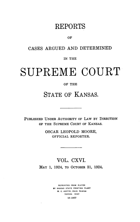 handle is hein.statereports/rcadkans0116 and id is 1 raw text is: 






              REPORTS

                   OF


   CASES ARGUED AND DETERMINED

                  IN THE



SUPREME COURT

                  OF THE


          STATE OF KANSAS.


PUBLISHED
      OF


UNDER AUTHORITY OF LAW BY DIRECTION
THE SUPREME COURT OF KANSAS.


  OSCAR LEOPOLD MOORE,
     OFFICIAL REPORTER.






       VOL. CXVI.

MAY 1, 1924, TO OCTOBER 31, 1924.




        REPRINTED FROM PLATES
      BY KANSAS STATE PRINTING PLANT
      W. C. AUSTIN. STATE PRINTER
          TOPEKA 1937
            16-5907


