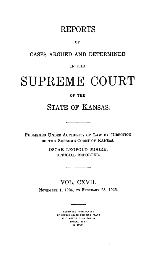 handle is hein.statereports/rcadkans0117 and id is 1 raw text is: 





              REPORTS

                    OF


   CASES ARGUED AND DETERMINED

                  IN THE



SUPREME COURT

                  OF THE


          STATE OF KANSAS.


PUBLISHED UNDER AUTHORITY OF LAW BY DIRECTION
      OF THE SUPREME COURT OF KANSAS.

         OSCAR LEOPOLD MOORE,
            OFFICIAL REPORTER.





            VOL. CXVII.
     NOVEMBER 1, 1924., To FEBRUARY 28, 1925.




              REPRINTED FROM PLATES
            BY KANSAS STATE PRINTING PLANT
            W. C. AUSTIN. STATE PRINTER
                TOPEKA 1937
                17-1990


