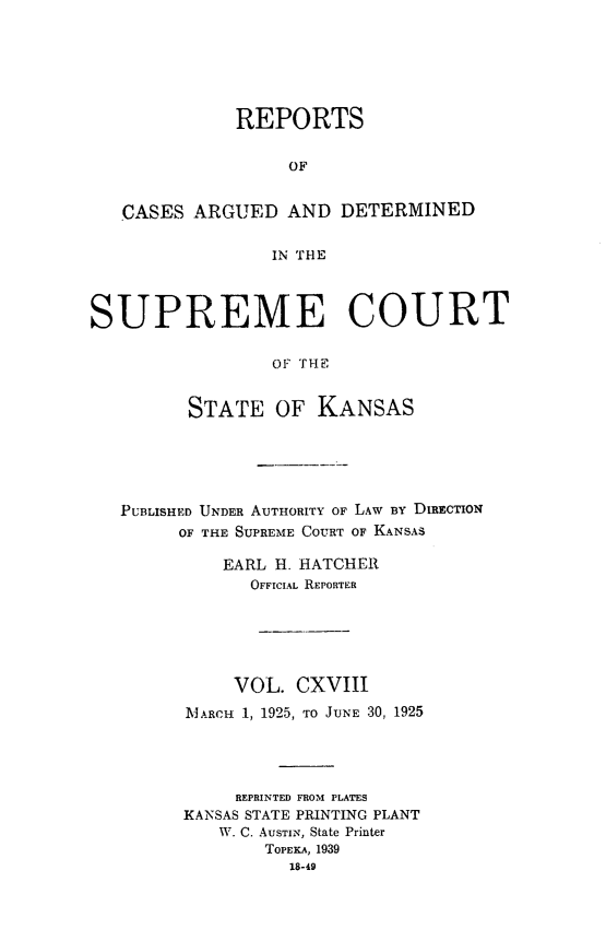 handle is hein.statereports/rcadkans0118 and id is 1 raw text is: 






              REPORTS

                   OF


   CASES ARGUED AND DETERMINED

                 IN THE



SUPREME COURT

                 OF THE


         STATE OF KANSAS


PUBLISHED UNDER AUTHORITY OF LAW By DIREcTION
      OF THE SUPREME COURT OF KANSAS

          EARL H. HATCHER
            OFFICIAL REPORTER





            VOL. CXVIII
      MARCH 1, 1925, TO JUNE 30, 1925




           REPRINTED FROM PLATES
      KANSAS STATE PRINTING PLANT
         W. C. AuSTIN, State Printer
              TOPEKA, 1939
                18-49


