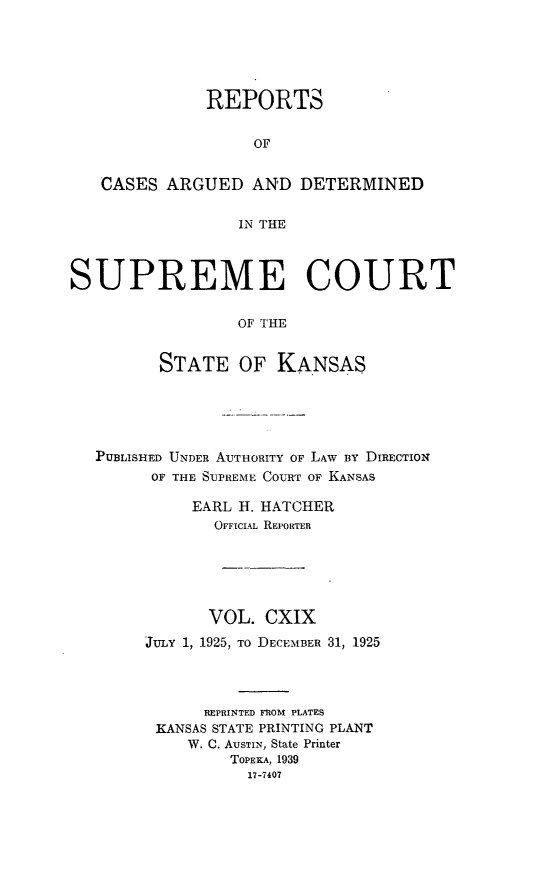 handle is hein.statereports/rcadkans0119 and id is 1 raw text is: 





              REPORTS


                   OF


   CASES ARGUED AND DETERMINED

                  IN THE



SUPREME COURT

                  OF THE


         STATE OF KANSAS


PUBLISHED UNDER AUTHORITY OF LAW By DIRECTION
      OF THE SUPREME COURT OF KANSAS

          EARL H. HATCHER
            OFFICIAL REPORTER






            VOL. CXIX
     JuLY 1, 1925, To DECEMBER 31, 1925




           REPRINTED FROM PLATES
      KANSAS STATE PRINTING PLANT
          W. C. AuSTIN, State Printer
              TOPEKA, 1939
                17-7407


