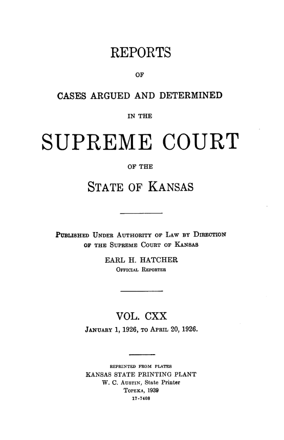 handle is hein.statereports/rcadkans0120 and id is 1 raw text is: 





              REPORTS

                   OF


   CASES ARGUED AND DETERMINED

                  IN THE



SUPREME COURT

                  OF THE


         STATE OF KANSAS


PUBLISHED UNDER AUTHORITY OF LAW BY DIREcTIoN
      OF THE SUPREME COURT OF KANSAS

          EARL H. HATCHER
            OFFicIAL REPORTER





            VOL. CXX
      JANUARY 1, 1926, To APRIL 20, 1926.




           REPRINTED FROM PLATES
      KANSAS STATE PRINTING PLANT
          W. C. AuSTIN, State Printer
              TOPEKA, 1939
                17-7408


