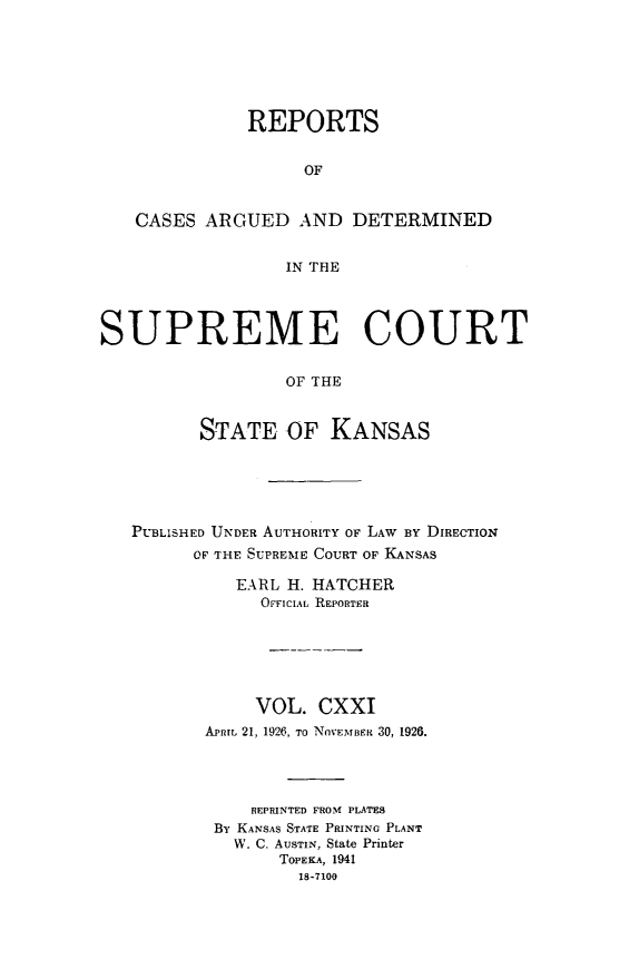 handle is hein.statereports/rcadkans0121 and id is 1 raw text is: 







              REPORTS


                    OF


   CASES ARGUED AND DETERMINED


                  IN THE




SUPREME COURT


                  OF THE


          STATE OF KANSAS


PUBLISHED UNDER AUTHORITY OF LAW BY DIRECTION
      OF THE SUPREME COURT OF KANSAS

          EARL H. HATCHER
             OFFICIAL REPORTER






             VOL. CXXI
       APRIL 21, 1926, To NOVEMBER 30, 1926.




            REPRINTED FROM PLATES
        By KANSAS STATE PRINTING PLANT
          W. C. AUSTIN, State Printer
              TOPEKA, 1941
                18-7100


