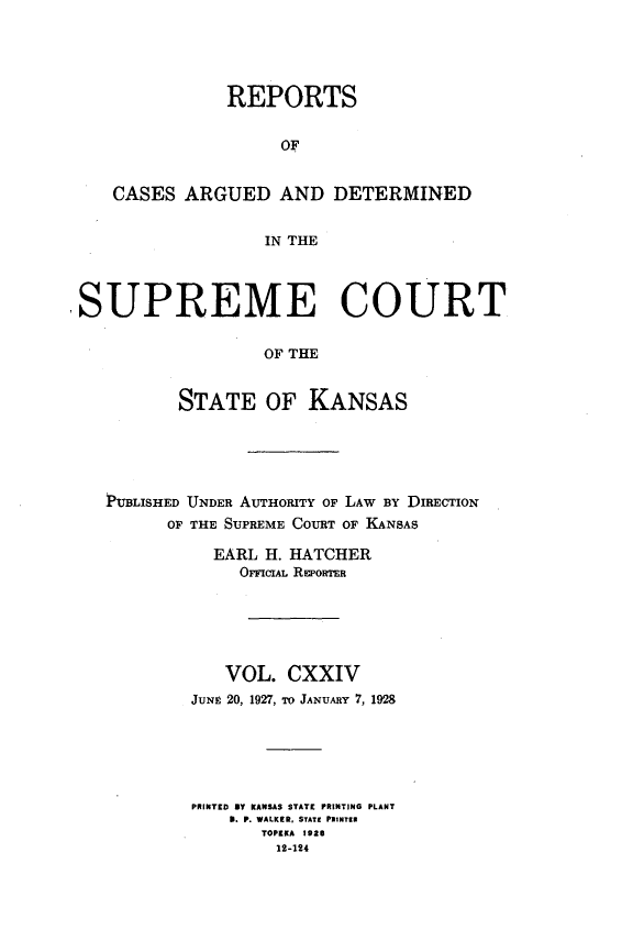 handle is hein.statereports/rcadkans0122 and id is 1 raw text is: 





               REPORTS


                    OF


   CASES ARGUED AND DETERMINED


                  IN THE




SUPREME COURT

                  OF THE


          STATE OF KANSAS


PUBLISHED UNDER AUTHORITY OF LAW BY DIRECTION
      OF THE SUPREME COURT OF KANSAS

           EARL H. HATCHER
             OFFICIAL REPORTER


   VOL.
JUNg 20, 1927,


CXXIV
To JANUARY 7, 1928


PRINTEDBY KANSAS STATE PRINTING PLANT
    3. P. WALKER, STATE PlINTI
       TOPEKA 1eas
       12-124


