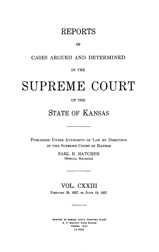 handle is hein.statereports/rcadkans0123 and id is 1 raw text is: 







               REPORTS


                    OF


   CASES ARGUED AND DETERMINED


                  IN THE




SUPREME COURT


                  OF THE



          STATE OF KANSAS


PUBLISHED UNDER AUTHORITY OF LAW BY DIRECTION
      OF THE SUPREME COURT OF KANSAS

          EARL H. HATCHER
             OMcIAL REPORTER






           VOL. CXXIII
       FEBRUARY 25, 1927, To JUNE 19, 1927






       PRINTED BY KANSAS STATE PRINTING PLANT
            B. P. WALKER. STATE PRINTER
               TOPEKA 1927
               11-6316


