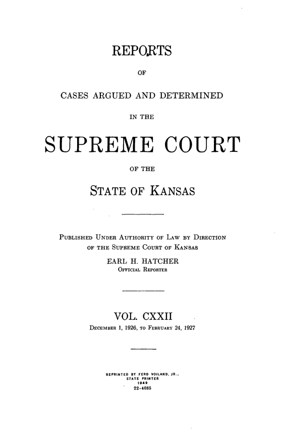 handle is hein.statereports/rcadkans0124 and id is 1 raw text is: 






              REPO.RTS


                   OF


   CASES ARGUED AND DETERMINED


                  IN THE




SUPREME COURT


                  OF THE


         STATE OF KANSAS


PUBLISHED UNDER AUTHORITY OF LAW BY DIRECTION
      OF THE SUPREME COURT OF KANSAS

          EARL H. HATCHER
            OFFICIAL REPORTER






            VOL. CXXII
      DECEMBER 1, 1926, To FEBRUARY 24, 1927






          REPRINTED  BY  FERD VOILAND. JR.,
              STATE PRINTER
                1949
                22-4085


