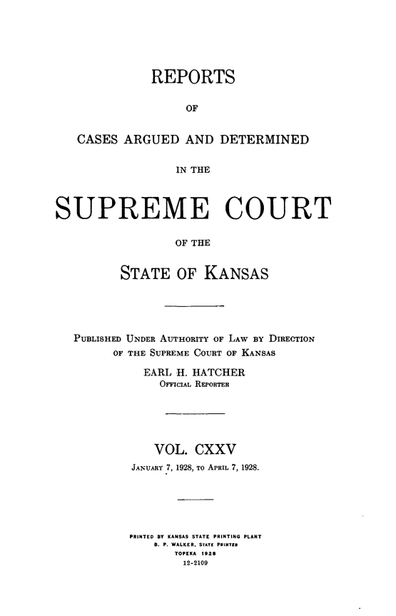 handle is hein.statereports/rcadkans0125 and id is 1 raw text is: 






               REPORTS


                    OF


   CASES ARGUED AND DETERMINED


                  IN THE



SUPREME COURT


                  OF THE


          STATE OF KANSAS


PUBLISHED UNDER AUTHORITY OF LAW BY DIRECTION
      OF THE SUPREME COURT OF KANSAS

           EARL H. HATCHER
             OFFIcIAL REPORTER






             VOL. CXXV
         JANUARY 7, 1928, To APRIL 7, 1928.






         PRINTED BY KANSAS STATE PRINTING PLANT
            B. P. WALKER. STATE PRINTER
               TOPEKA 1928
                 12-2109


