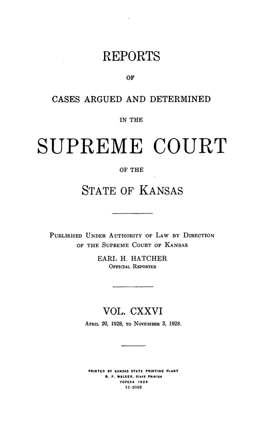 handle is hein.statereports/rcadkans0126 and id is 1 raw text is: 







               REPORTS


                    OF


   CASES ARGUED AND DETERMINED


                  IN THE



SUPREME COURT

                  OF THE


          STATE OF KANSAS


PUBLISHED UNDER AUTHORITY OF LAW BY DIRECTION
      OF THE SUPREME COURT OF KANSAS

           EARL H. HATCHER
             OFFICIAL REPORTER






             VOL. CXXVI
        APRIL 20, 1928, To NOVEMBER 3, 1928.






        PRINTED BY KANSAS STATE PRINTING PLANT
            B. P. WALKER, STATE PRINTER
                TOPEKA 1929
                12-3098


