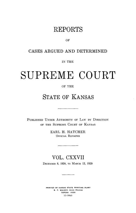 handle is hein.statereports/rcadkans0127 and id is 1 raw text is: 








               REPORTS


                    OF


   CASES ARGUED AND DETERMINED


                  IN THE




SUPREME COURT

                  OF THE



          STATE OF KANSAS


PUBLISHED UNDER AUTHORITY OF LAW BY DIRECTION
      OF THE SUPREME COURT OF KANSAS

          EARL H. HATCHER
             OFFICIAL REPORTER






           VOL. CXXVII
       DECEMBER 8, 1928, TO MARCH 12, 1929






         PRINTED BY KANSAS STATE PRINTING PLANT
            B. P. WALKER, STATE PRINTER
               TOPEKA 1929
               12-5605


