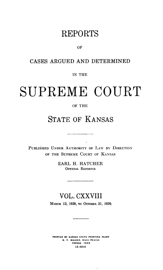 handle is hein.statereports/rcadkans0128 and id is 1 raw text is: 







               REPORTS


                    OF


   CASES ARGUED AND DETERMINED


                  IN THE




SUPREME COURT

                  OF THE


          STATE OF KANSAS


PUBLIS1ED UNDER AUTHORITY OF LAW BY DIRECTION
      OF THE SUPREME COURT OF KANSAS

          EARL H. HATCHER
             OFFICIAL REPORTER






           VOL. CXXVIII
        MARCH 13, 1929, TO OCTOBER 31, 1929.







        PRINTED BY KANSAS STATE PRINTING PLANT
            B. P. WALKER, STATE PRINTER
               TOPEKA 1929
               13-6846


