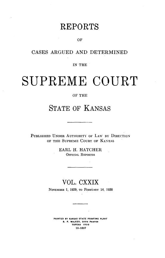 handle is hein.statereports/rcadkans0129 and id is 1 raw text is: 





              REPORTS


                    OF


   CASES ARGUED AND DETERMINED


                   IN THE




SUPREME COURT

                   OF THE


          STATE OF KANSAS


PUBLISHED UNDER AUTHORITY OF LAW BY DIRECTION
      OF THE SUPREME COURT OF KANSAS

          EARL H. HATCHER
             OFFICIAL REPORTER






             VOL. CXXIX
       NOVEMBER 1, 1929, To FEBRUARY 14, 1930






       PRINTED BY KANSAS STATE PRINTING PLANT
            B. P. WALKER, STATE PRINTER
               TOPEKA 1930
                 13-1807


