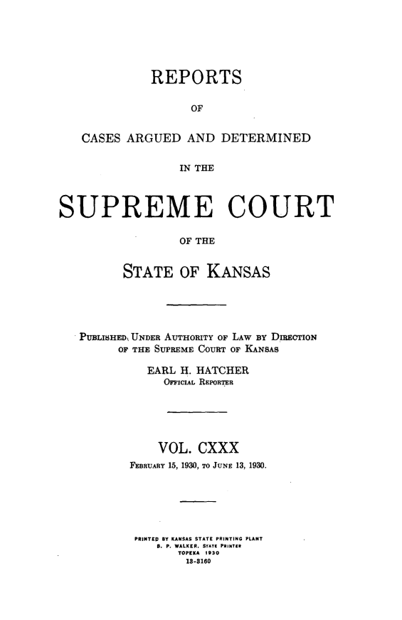 handle is hein.statereports/rcadkans0130 and id is 1 raw text is: 





              REPORTS

                    OF


   CASES ARGUED AND DETERMINED

                  IN THE



SUPREME COURT

                  OF THE


          STATE OF KANSAS


PUBLISHED, UNDER AUrHORITY OF LAW BY DIRECTION
      OF THE SUPREME COURT OF KANSAS

          EARL H. HATCHER
             OFFICIAL REPORTER





             VOL. CXXX
        FEBRUARY 15, 1930, TO JUNE 13, 1930.






        PRINTED BY KANSAS STATE PRINTING PLANT
            B. P. WALKER, STATE PRINTER
               TOPEKA 1930
               18-8160


